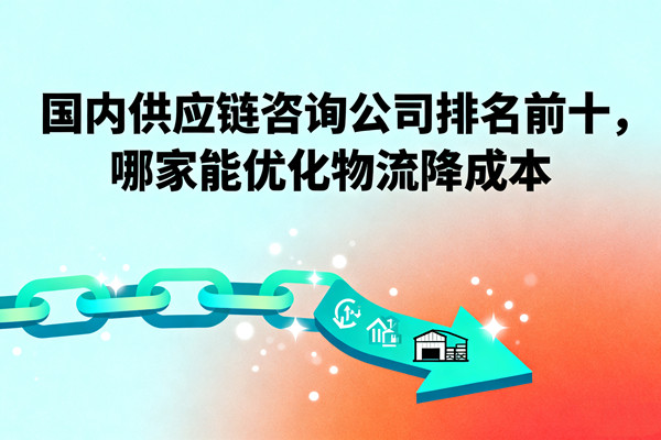國內(nèi)供應(yīng)鏈咨詢公司排名前十，哪家能優(yōu)化物流降成本？